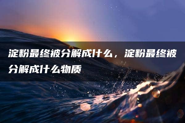 淀粉最终被分解成什么，淀粉最终被分解成什么物质