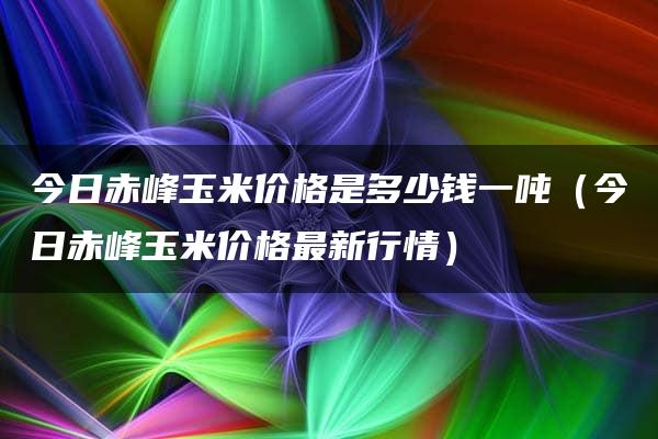 今日赤峰玉米价格是多少钱一吨（今日赤峰玉米价格最新行情）