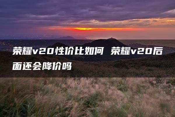 荣耀v20性价比如何 荣耀v20后面还会降价吗