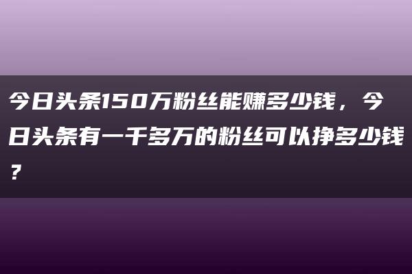 今日头条150万粉丝能赚多少钱，今日头条有一千多万的粉丝可以挣多少钱？