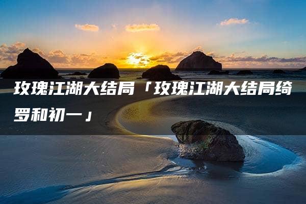 玫瑰江湖大结局「玫瑰江湖大结局绮罗和初一」