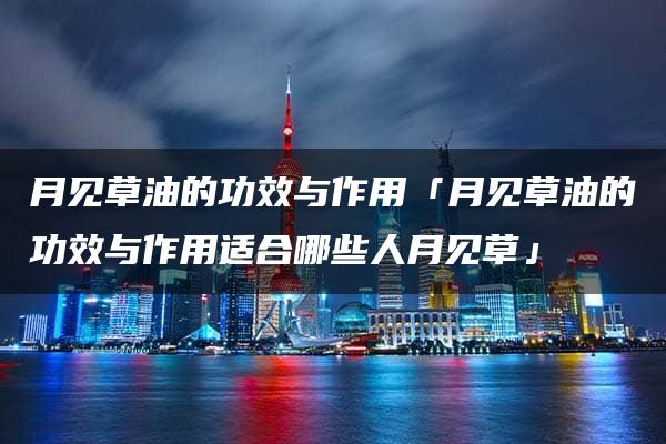 月见草油的功效与作用「月见草油的功效与作用适合哪些人月见草」