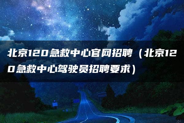 北京120急救中心官网招聘（北京120急救中心驾驶员招聘要求）