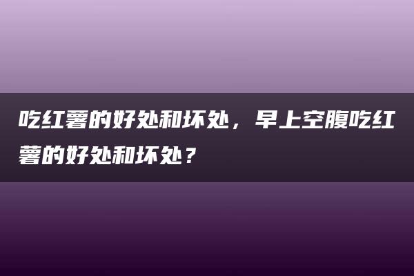 吃红薯的好处和坏处，早上空腹吃红薯的好处和坏处？