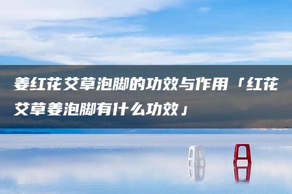 姜红花艾草泡脚的功效与作用「红花艾草姜泡脚有什么功效」