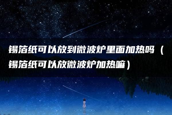 锡箔纸可以放到微波炉里面加热吗（锡箔纸可以放微波炉加热嘛）