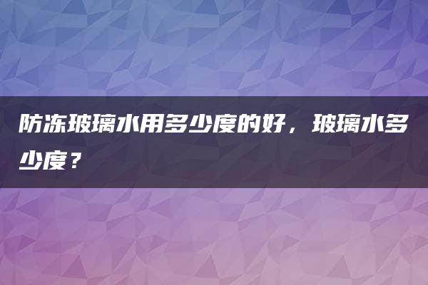 防冻玻璃水用多少度的好，玻璃水多少度？