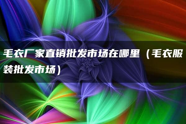 毛衣厂家直销批发市场在哪里（毛衣服装批发市场）