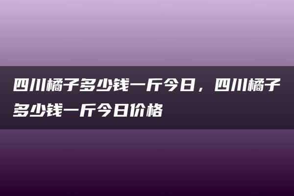 四川橘子多少钱一斤今日，四川橘子多少钱一斤今日价格