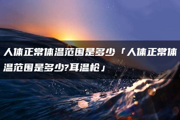 人体正常体温范围是多少「人体正常体温范围是多少?耳温枪」