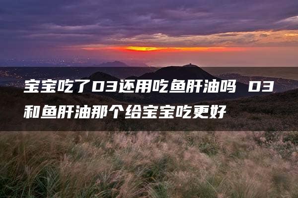 宝宝吃了D3还用吃鱼肝油吗 D3和鱼肝油那个给宝宝吃更好