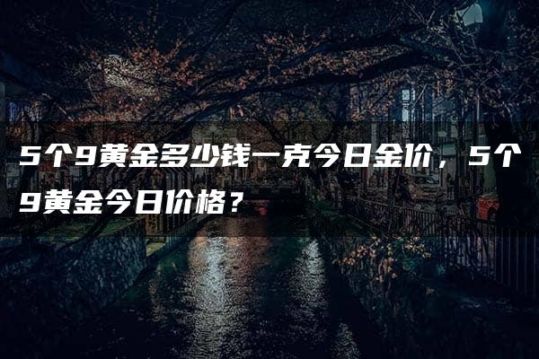 5个9黄金多少钱一克今日金价，5个9黄金今日价格？