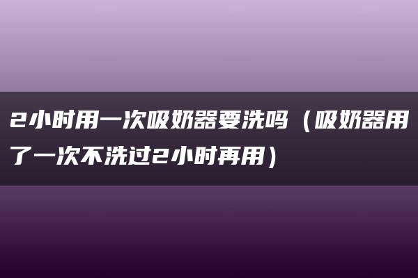 2小时用一次吸奶器要洗吗（吸奶器用了一次不洗过2小时再用）