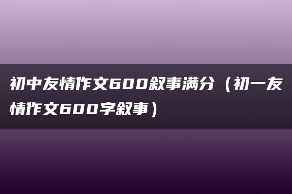 初中友情作文600叙事满分（初一友情作文600字叙事）