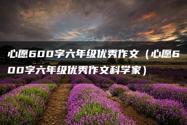 心愿600字六年级优秀作文（心愿600字六年级优秀作文科学家）