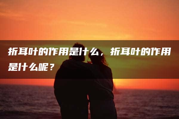 折耳叶的作用是什么，折耳叶的作用是什么呢？