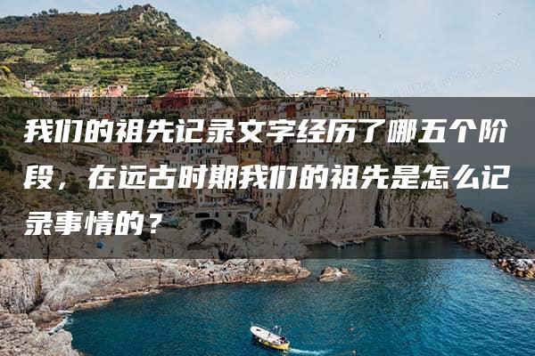 我们的祖先记录文字经历了哪五个阶段，在远古时期我们的祖先是怎么记录事情的？