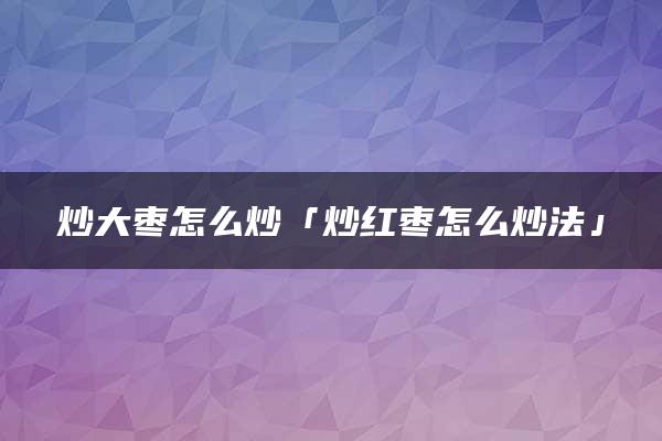 炒大枣怎么炒「炒红枣怎么炒法」