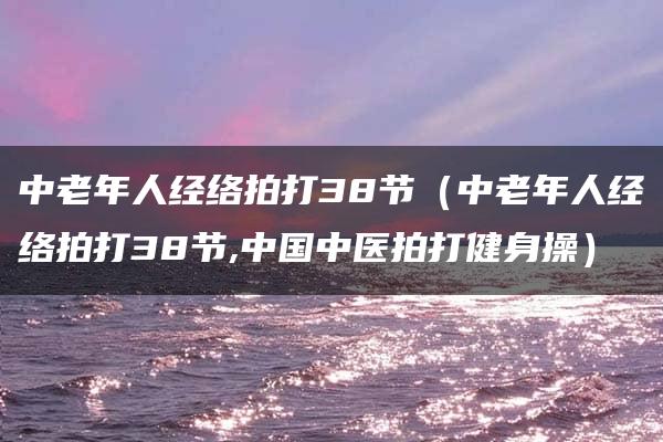 中老年人经络拍打38节（中老年人经络拍打38节,中国中医拍打健身操）