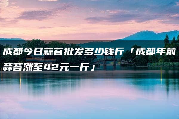 成都今日蒜苔批发多少钱斤「成都年前蒜苔涨至42元一斤」