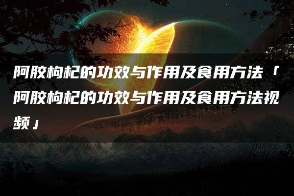 阿胶枸杞的功效与作用及食用方法「阿胶枸杞的功效与作用及食用方法视频」