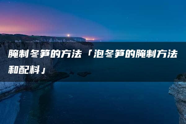 腌制冬笋的方法「泡冬笋的腌制方法和配料」