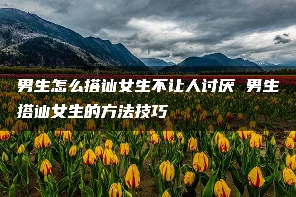 男生怎么搭讪女生不让人讨厌 男生搭讪女生的方法技巧