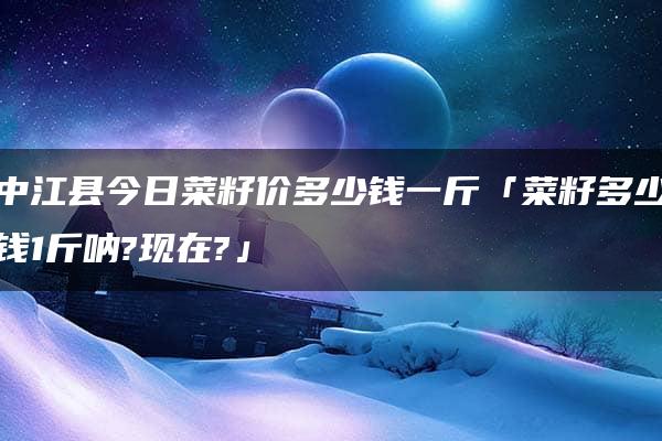 中江县今日菜籽价多少钱一斤「菜籽多少钱1斤呐?现在?」