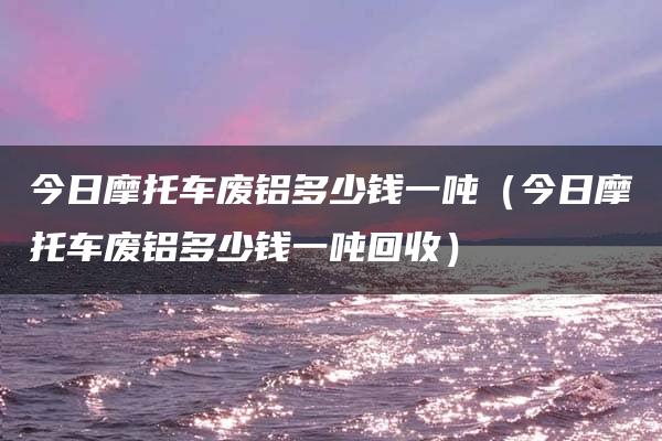 今日摩托车废铝多少钱一吨（今日摩托车废铝多少钱一吨回收）