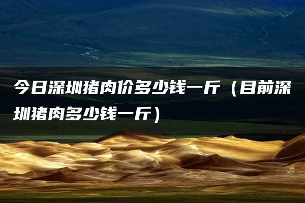 今日深圳猪肉价多少钱一斤（目前深圳猪肉多少钱一斤）