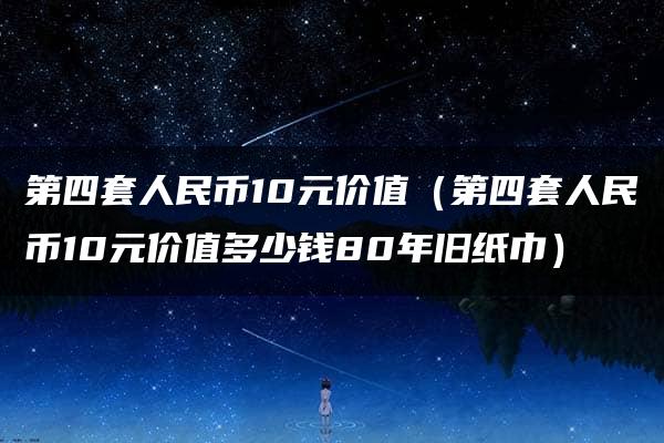 第四套人民币10元价值（第四套人民币10元价值多少钱80年旧纸巾）