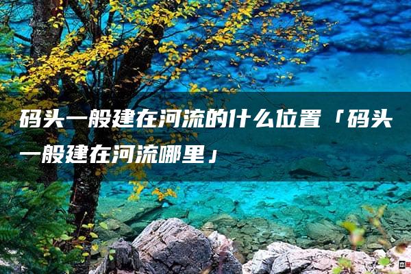 码头一般建在河流的什么位置「码头一般建在河流哪里」