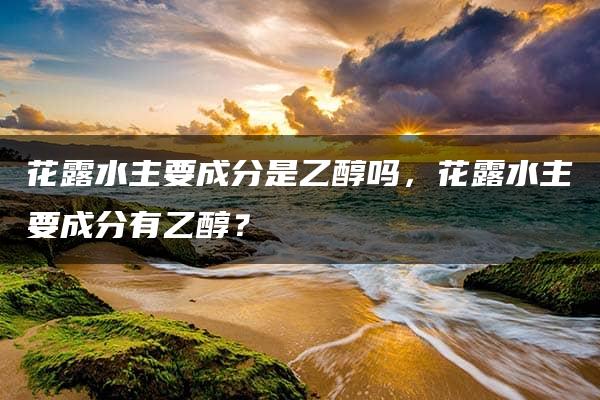 花露水主要成分是乙醇吗，花露水主要成分有乙醇？