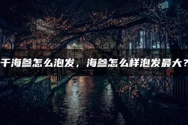 干海参怎么泡发，海参怎么样泡发最大？