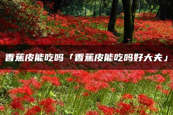 香蕉皮能吃吗「香蕉皮能吃吗好大夫」