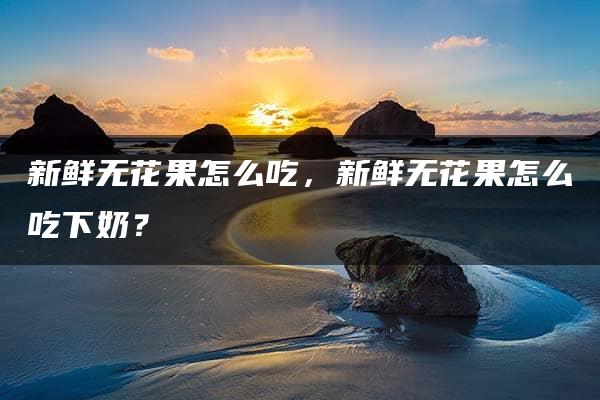 新鲜无花果怎么吃，新鲜无花果怎么吃下奶？