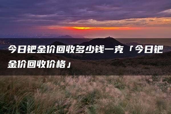 今日钯金价回收多少钱一克「今日钯金价回收价格」