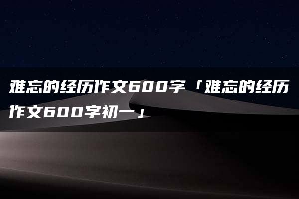 难忘的经历作文600字「难忘的经历作文600字初一」