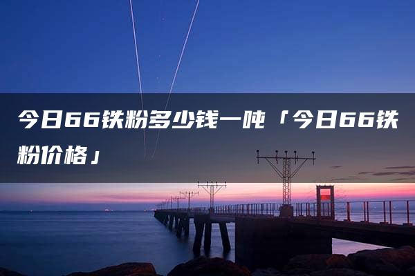 今日66铁粉多少钱一吨「今日66铁粉价格」