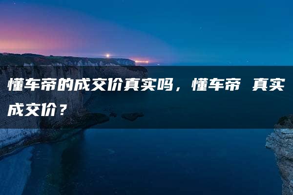 懂车帝的成交价真实吗，懂车帝 真实成交价？