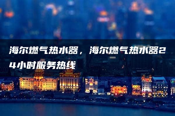 海尔燃气热水器，海尔燃气热水器24小时服务热线