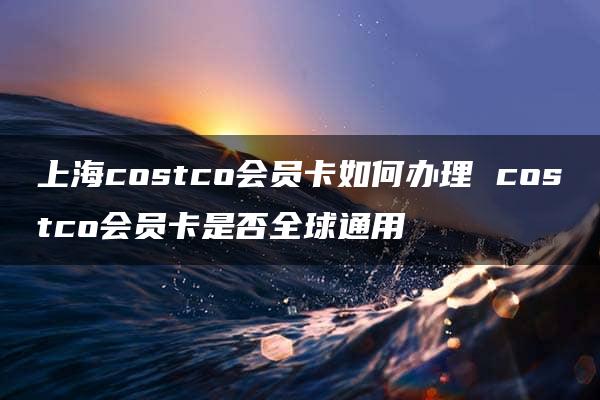 上海costco会员卡如何办理 costco会员卡是否全球通用