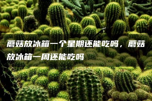 蘑菇放冰箱一个星期还能吃吗，蘑菇放冰箱一周还能吃吗