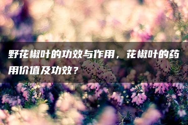 野花椒叶的功效与作用，花椒叶的药用价值及功效？