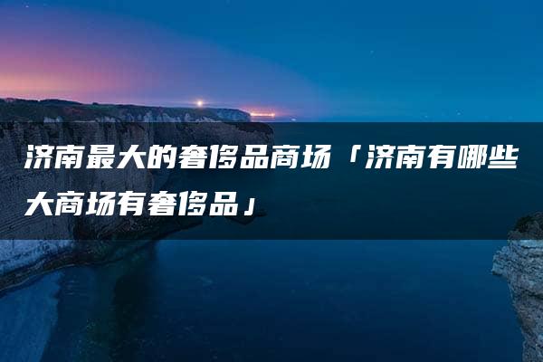 济南最大的奢侈品商场「济南有哪些大商场有奢侈品」