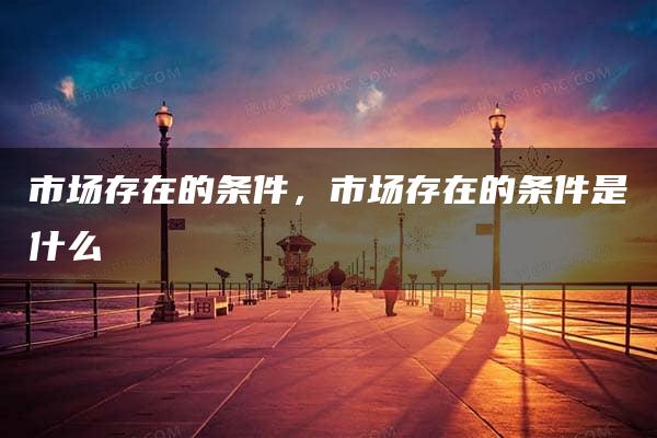 市场存在的条件，市场存在的条件是什么