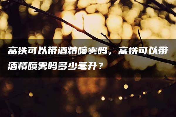 高铁可以带酒精喷雾吗，高铁可以带酒精喷雾吗多少毫升？