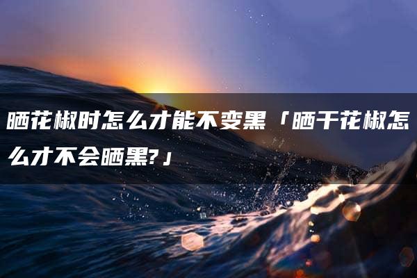 晒花椒时怎么才能不变黑「晒干花椒怎么才不会晒黑?」