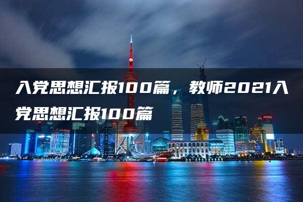 入党思想汇报100篇，教师2021入党思想汇报100篇