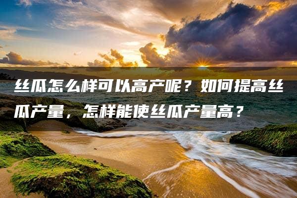 丝瓜怎么样可以高产呢？如何提高丝瓜产量，怎样能使丝瓜产量高？